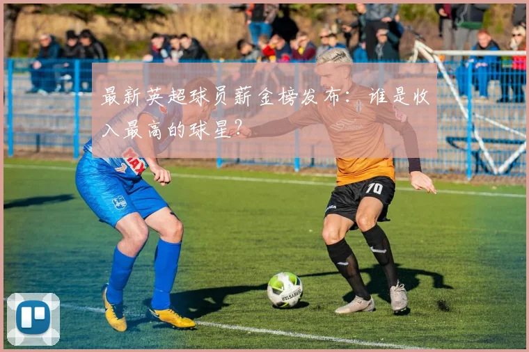 最新英超球员薪金榜发布：谁是收入最高的球星？